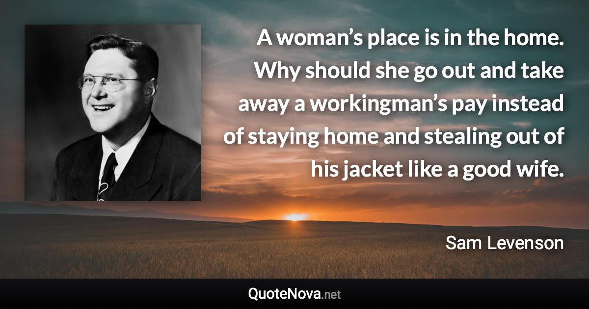 A woman’s place is in the home. Why should she go out and take away a workingman’s pay instead of staying home and stealing out of his jacket like a good wife. - Sam Levenson quote
