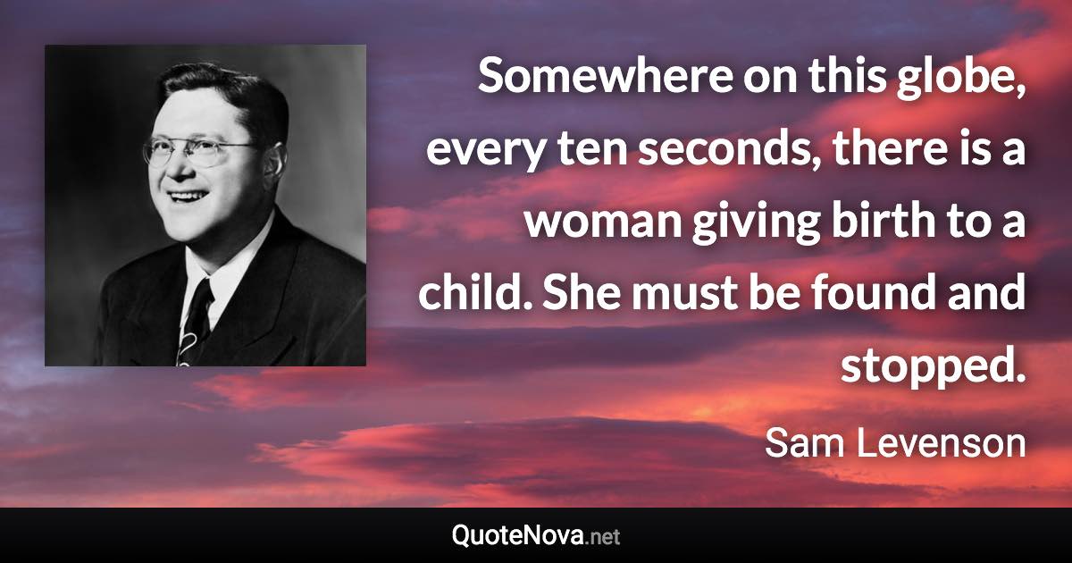 Somewhere on this globe, every ten seconds, there is a woman giving birth to a child. She must be found and stopped. - Sam Levenson quote