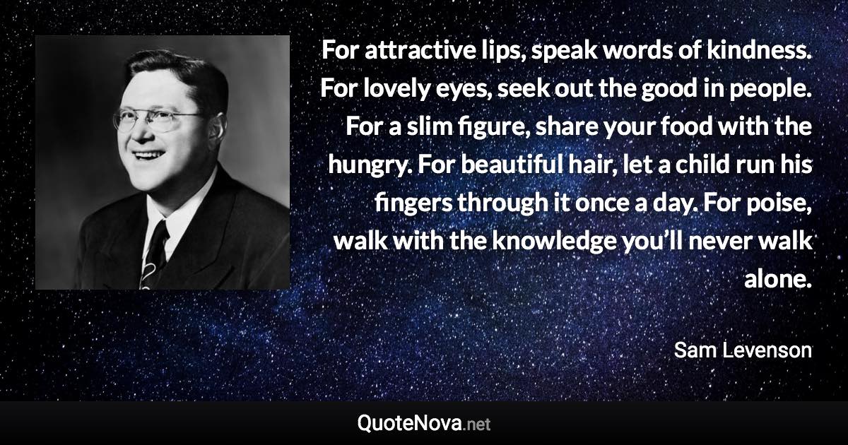 For attractive lips, speak words of kindness. For lovely eyes, seek out the good in people. For a slim figure, share your food with the hungry. For beautiful hair, let a child run his fingers through it once a day. For poise, walk with the knowledge you’ll never walk alone. - Sam Levenson quote