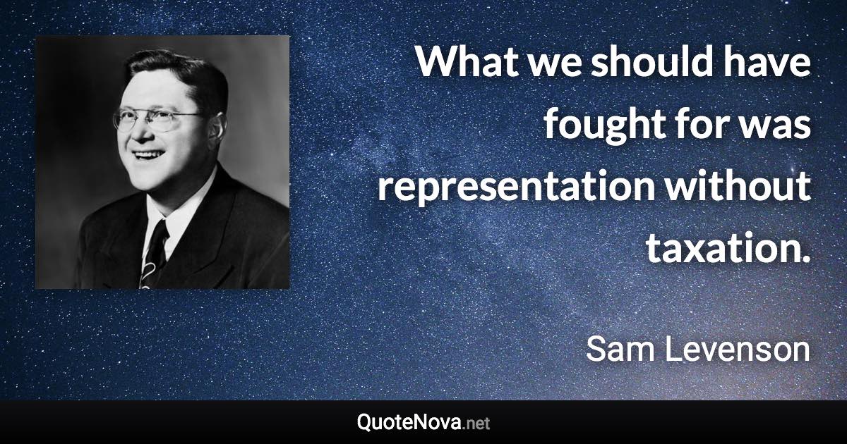 What we should have fought for was representation without taxation. - Sam Levenson quote