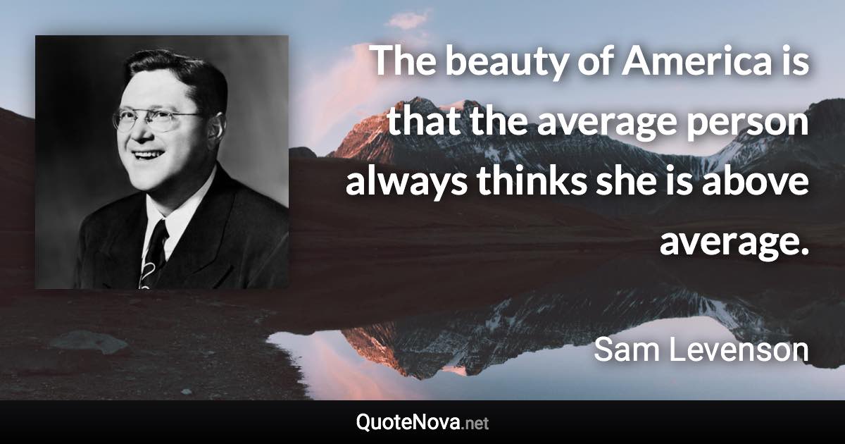 The beauty of America is that the average person always thinks she is above average. - Sam Levenson quote