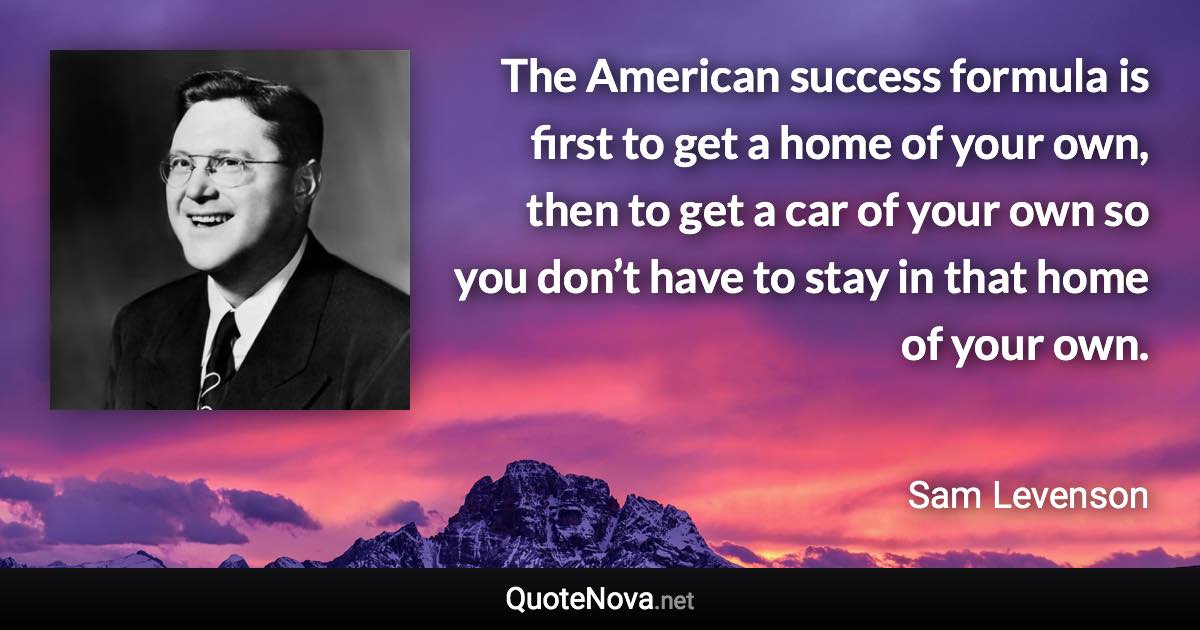 The American success formula is first to get a home of your own, then to get a car of your own so you don’t have to stay in that home of your own. - Sam Levenson quote