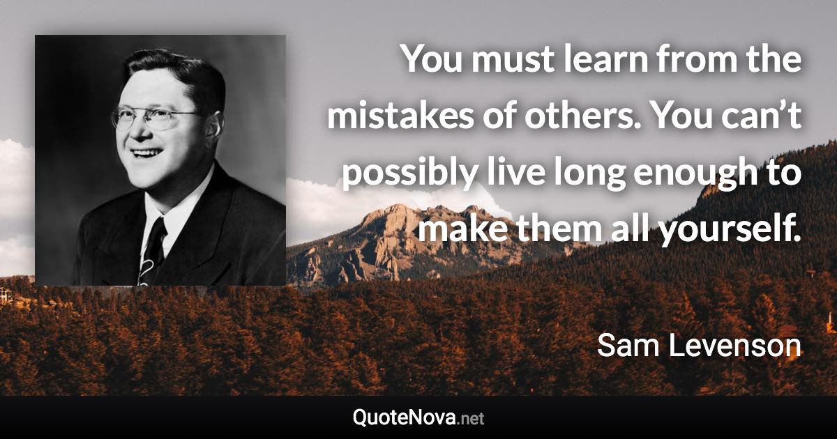 You must learn from the mistakes of others. You can’t possibly live long enough to make them all yourself. - Sam Levenson quote