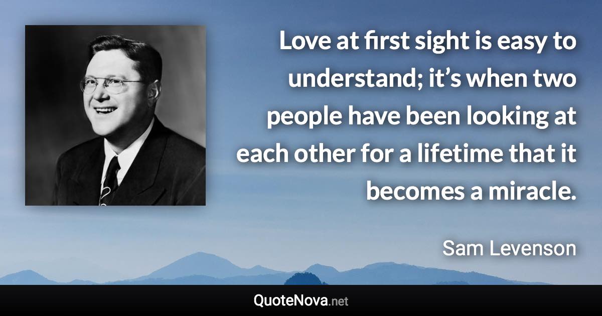 Love at first sight is easy to understand; it’s when two people have been looking at each other for a lifetime that it becomes a miracle. - Sam Levenson quote