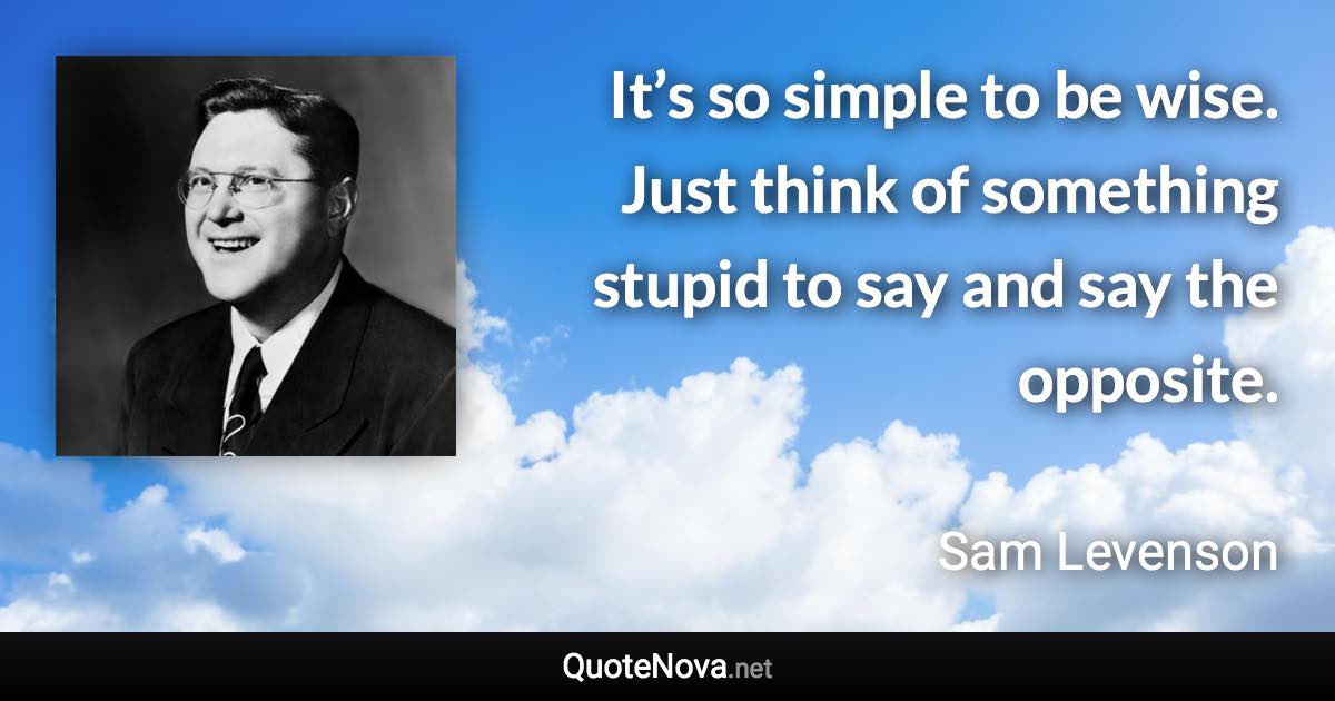 It’s so simple to be wise. Just think of something stupid to say and say the opposite. - Sam Levenson quote
