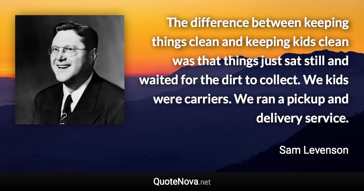 The difference between keeping things clean and keeping kids clean was that things just sat still and waited for the dirt to collect. We kids were carriers. We ran a pickup and delivery service. - Sam Levenson quote