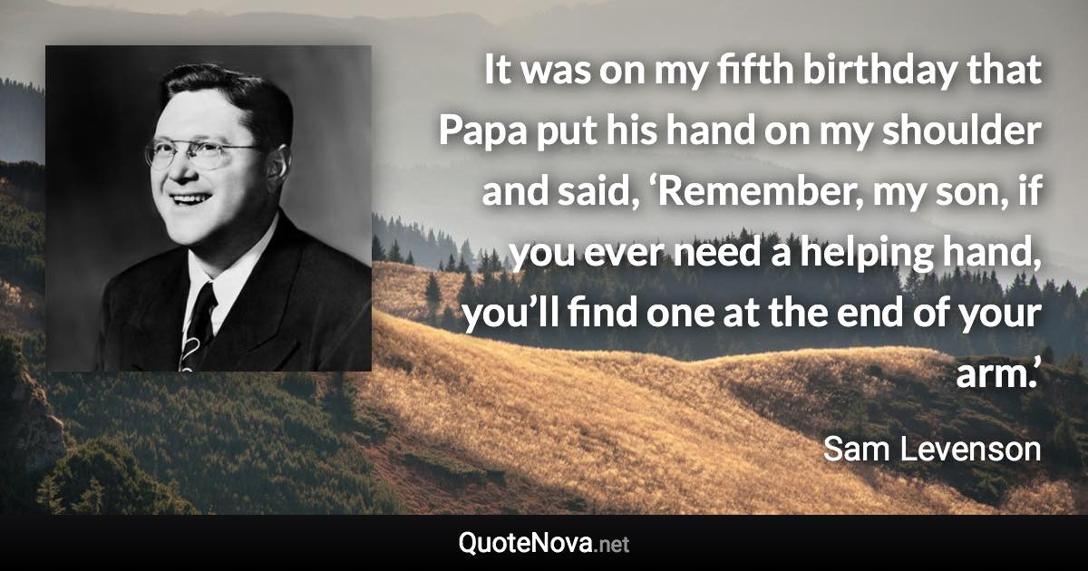 It was on my fifth birthday that Papa put his hand on my shoulder and said, ‘Remember, my son, if you ever need a helping hand, you’ll find one at the end of your arm.’ - Sam Levenson quote
