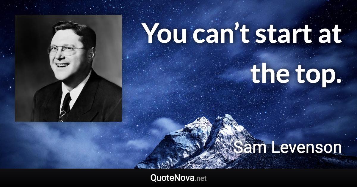 You can’t start at the top. - Sam Levenson quote