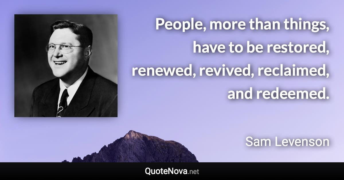 People, more than things, have to be restored, renewed, revived, reclaimed, and redeemed. - Sam Levenson quote