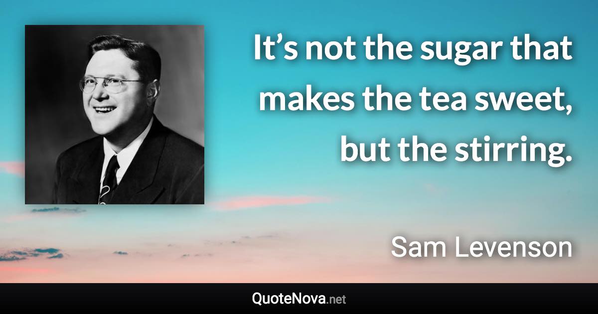 It’s not the sugar that makes the tea sweet, but the stirring. - Sam Levenson quote