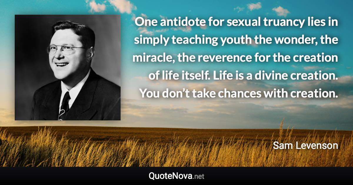 One antidote for sexual truancy lies in simply teaching youth the wonder, the miracle, the reverence for the creation of life itself. Life is a divine creation. You don’t take chances with creation. - Sam Levenson quote