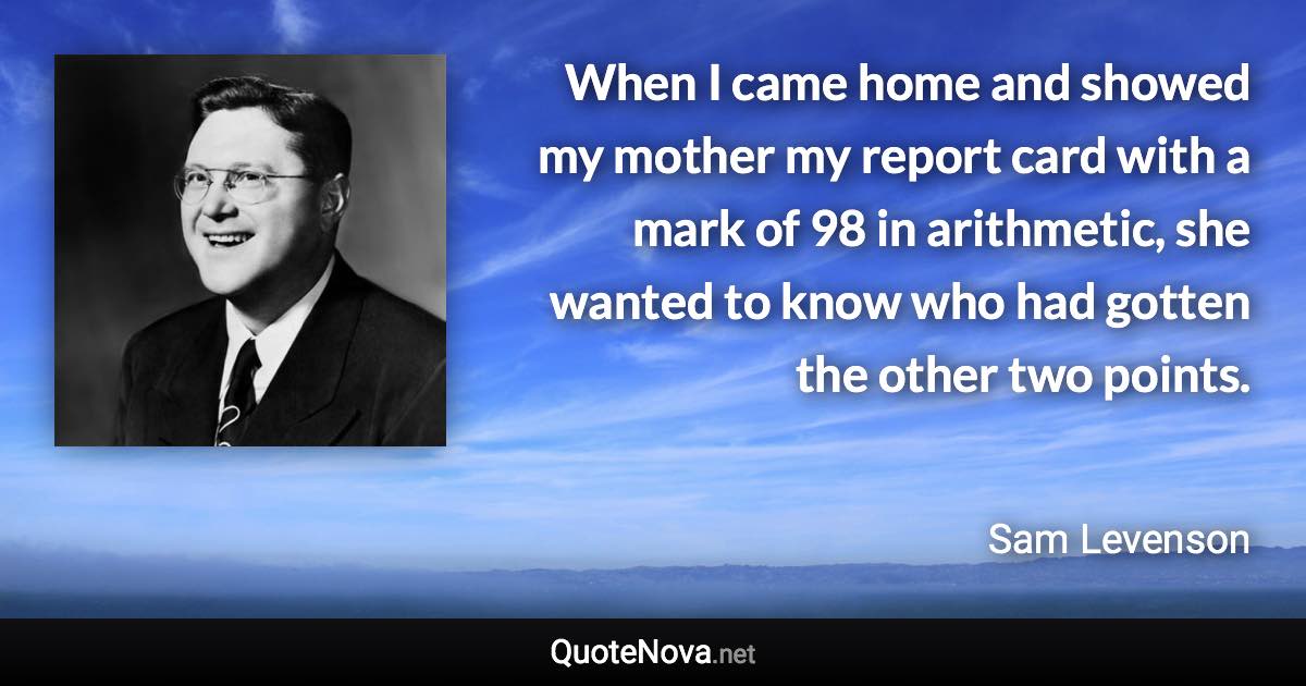 When I came home and showed my mother my report card with a mark of 98 in arithmetic, she wanted to know who had gotten the other two points. - Sam Levenson quote