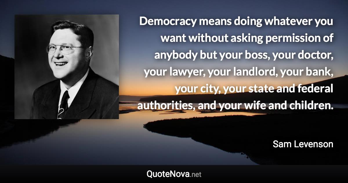Democracy means doing whatever you want without asking permission of anybody but your boss, your doctor, your lawyer, your landlord, your bank, your city, your state and federal authorities, and your wife and children. - Sam Levenson quote