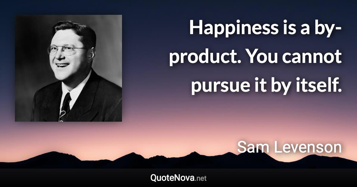 Happiness is a by-product. You cannot pursue it by itself. - Sam Levenson quote