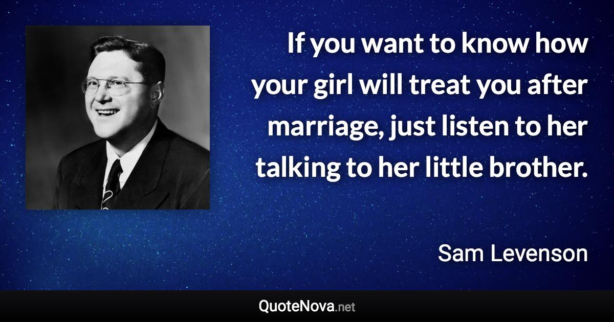 If you want to know how your girl will treat you after marriage, just listen to her talking to her little brother. - Sam Levenson quote