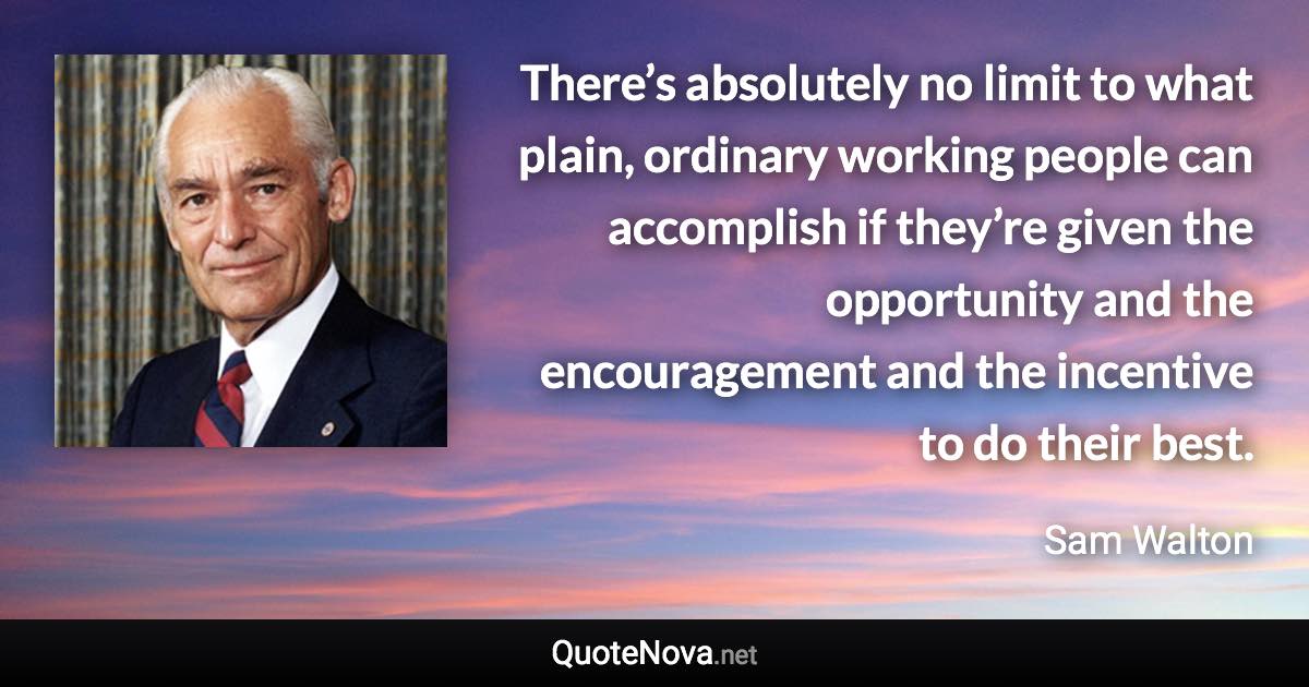 There’s absolutely no limit to what plain, ordinary working people can accomplish if they’re given the opportunity and the encouragement and the incentive to do their best. - Sam Walton quote