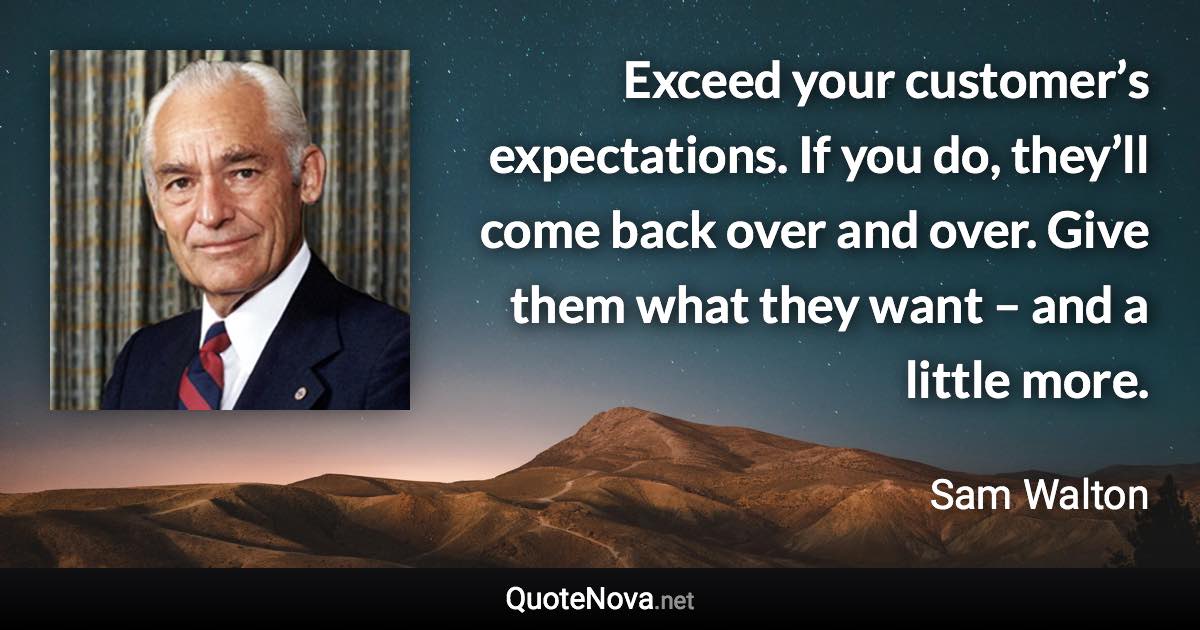 Exceed your customer’s expectations. If you do, they’ll come back over and over. Give them what they want – and a little more. - Sam Walton quote
