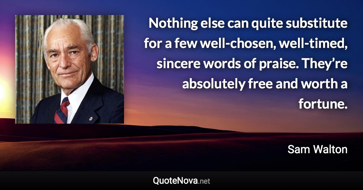 Nothing else can quite substitute for a few well-chosen, well-timed, sincere words of praise. They’re absolutely free and worth a fortune. - Sam Walton quote