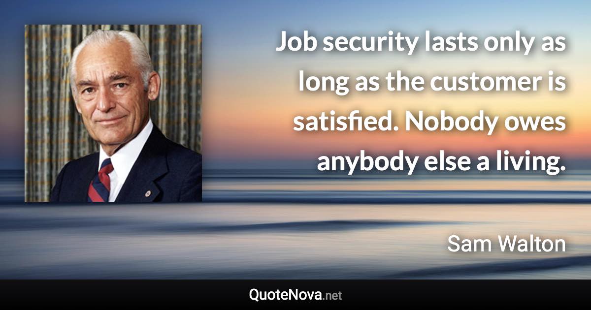 Job security lasts only as long as the customer is satisfied. Nobody owes anybody else a living. - Sam Walton quote