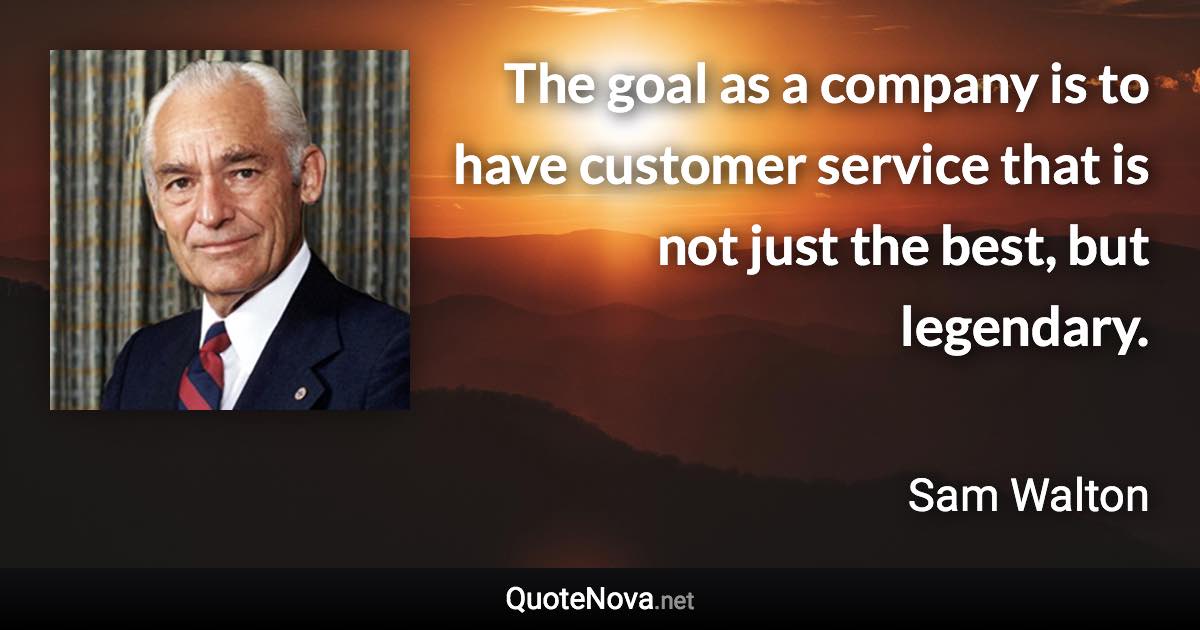 The goal as a company is to have customer service that is not just the best, but legendary. - Sam Walton quote