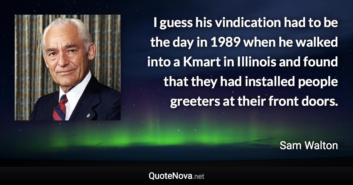 I guess his vindication had to be the day in 1989 when he walked into a Kmart in Illinois and found that they had installed people greeters at their front doors. - Sam Walton quote