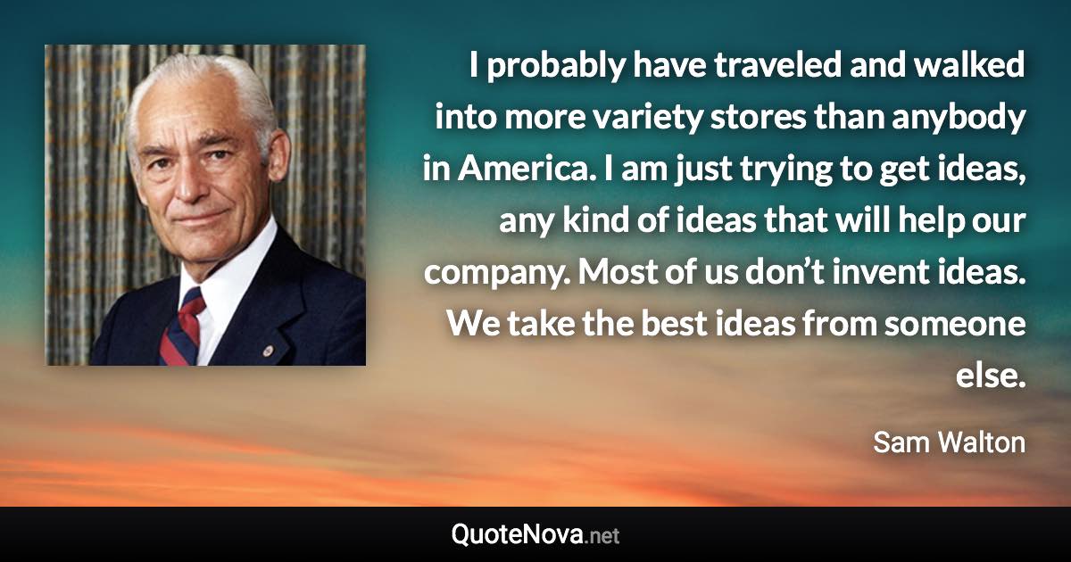 I probably have traveled and walked into more variety stores than anybody in America. I am just trying to get ideas, any kind of ideas that will help our company. Most of us don’t invent ideas. We take the best ideas from someone else. - Sam Walton quote