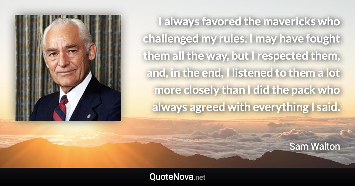 I always favored the mavericks who challenged my rules. I may have fought them all the way, but I respected them, and, in the end, I listened to them a lot more closely than I did the pack who always agreed with everything I said. - Sam Walton quote