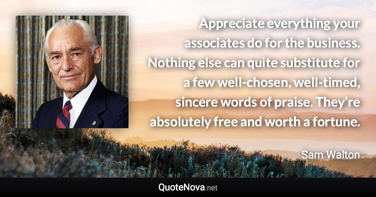Appreciate everything your associates do for the business. Nothing else can quite substitute for a few well-chosen, well-timed, sincere words of praise. They’re absolutely free and worth a fortune. - Sam Walton quote