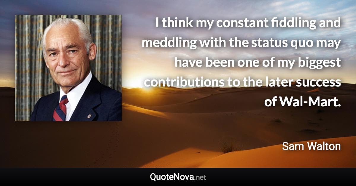 I think my constant fiddling and meddling with the status quo may have been one of my biggest contributions to the later success of Wal-Mart. - Sam Walton quote