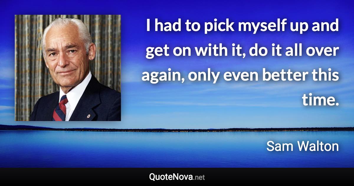 I had to pick myself up and get on with it, do it all over again, only even better this time. - Sam Walton quote