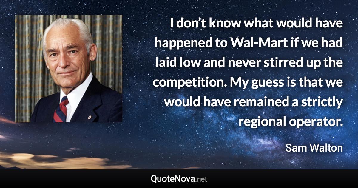 I don’t know what would have happened to Wal-Mart if we had laid low and never stirred up the competition. My guess is that we would have remained a strictly regional operator. - Sam Walton quote