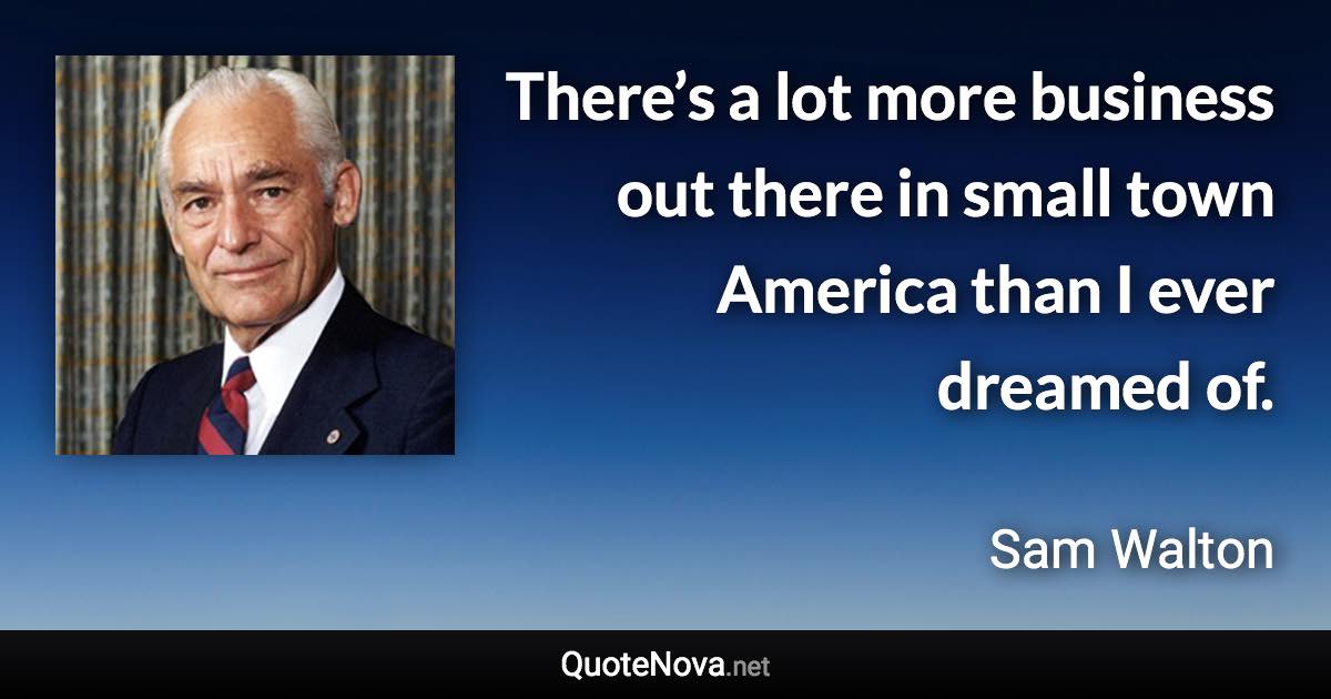 There’s a lot more business out there in small town America than I ever dreamed of. - Sam Walton quote