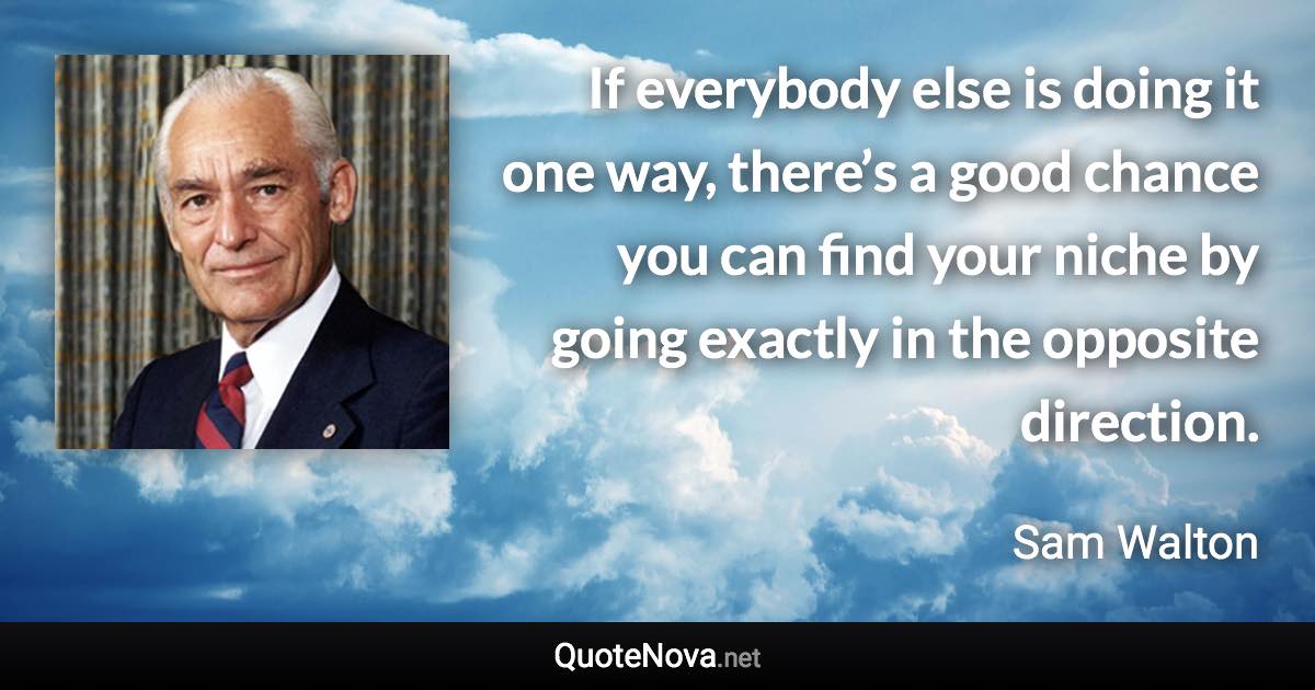 If everybody else is doing it one way, there’s a good chance you can find your niche by going exactly in the opposite direction. - Sam Walton quote