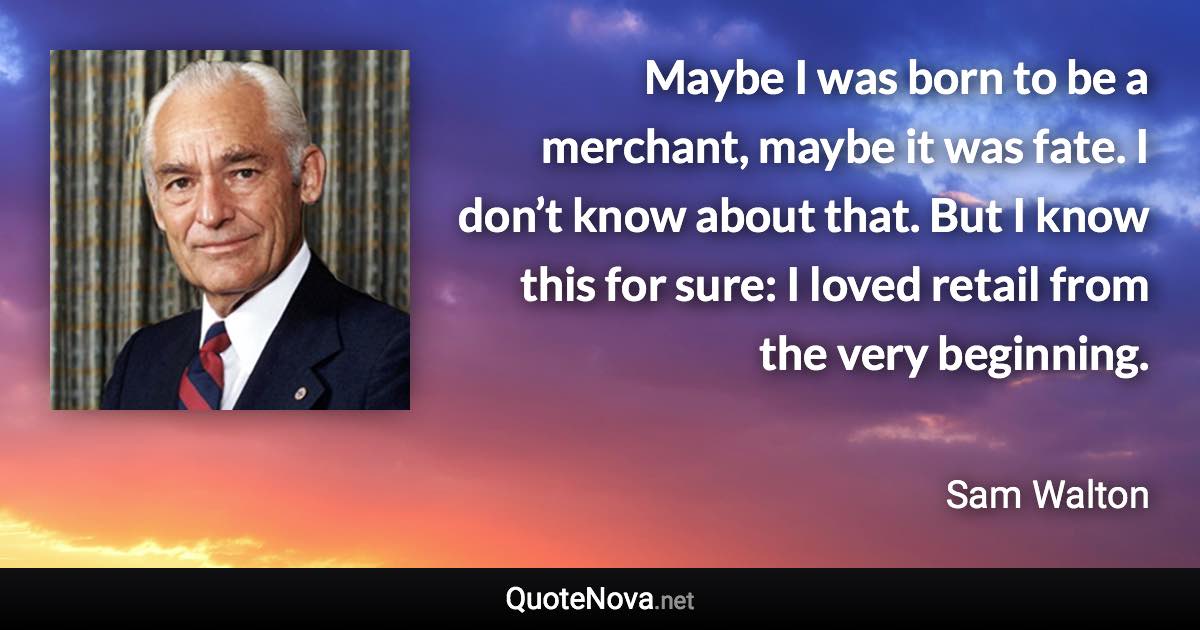 Maybe I was born to be a merchant, maybe it was fate. I don’t know about that. But I know this for sure: I loved retail from the very beginning. - Sam Walton quote