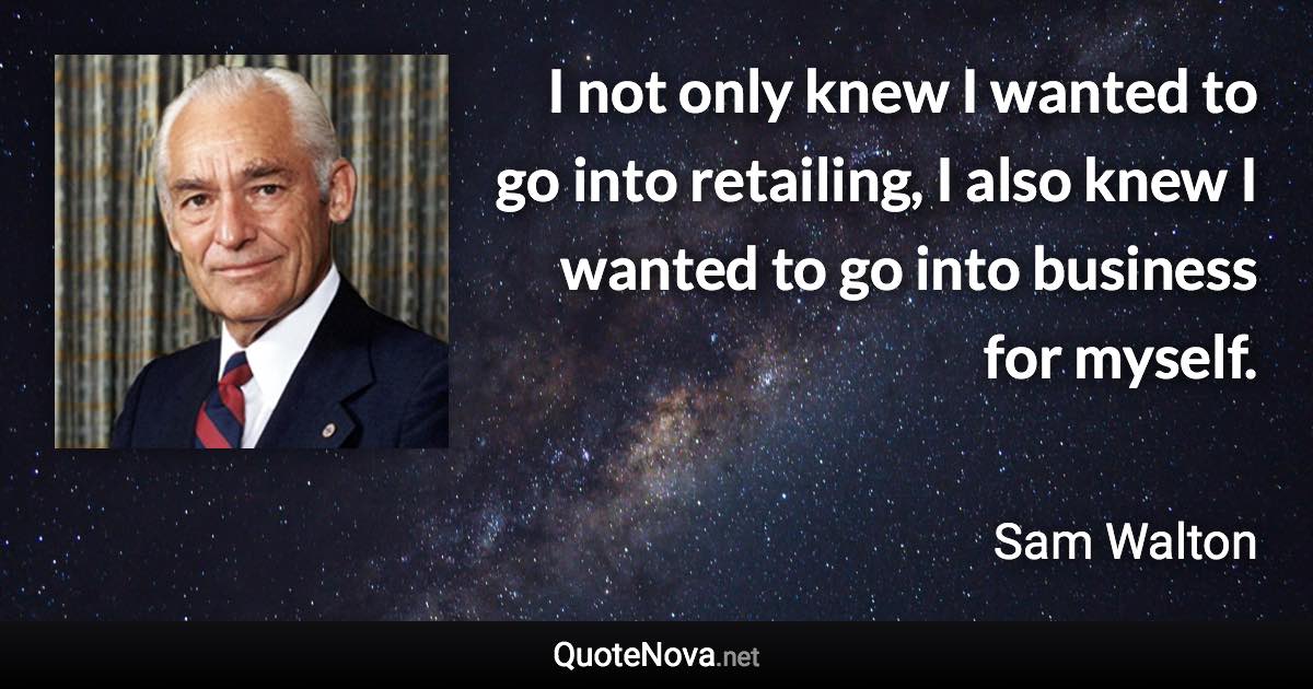 I not only knew I wanted to go into retailing, I also knew I wanted to go into business for myself. - Sam Walton quote