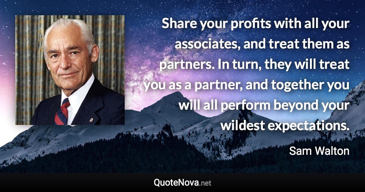 Share your profits with all your associates, and treat them as partners. In turn, they will treat you as a partner, and together you will all perform beyond your wildest expectations. - Sam Walton quote