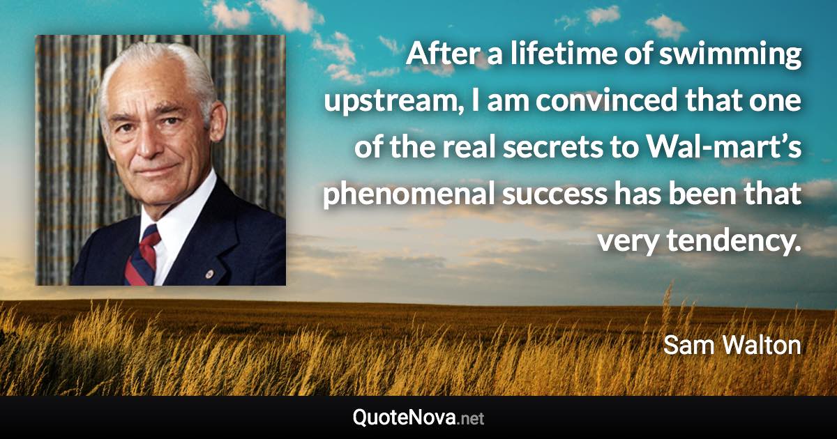 After a lifetime of swimming upstream, I am convinced that one of the real secrets to Wal-mart’s phenomenal success has been that very tendency. - Sam Walton quote