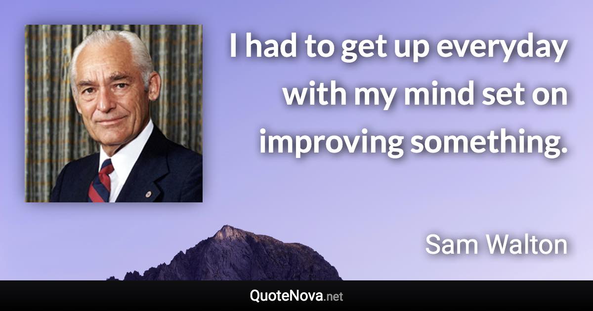 I had to get up everyday with my mind set on improving something. - Sam Walton quote