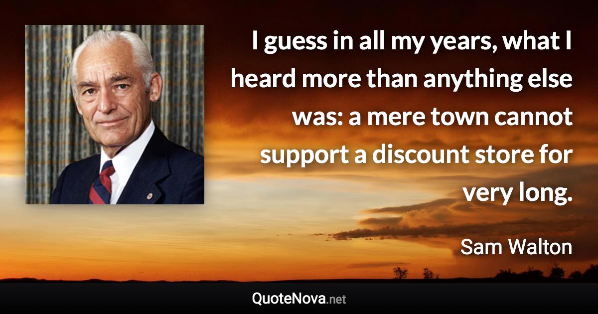 I guess in all my years, what I heard more than anything else was: a mere town cannot support a discount store for very long. - Sam Walton quote