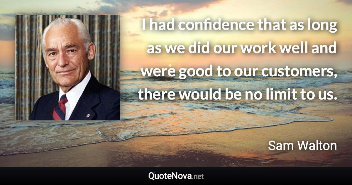 I had confidence that as long as we did our work well and were good to our customers, there would be no limit to us. - Sam Walton quote