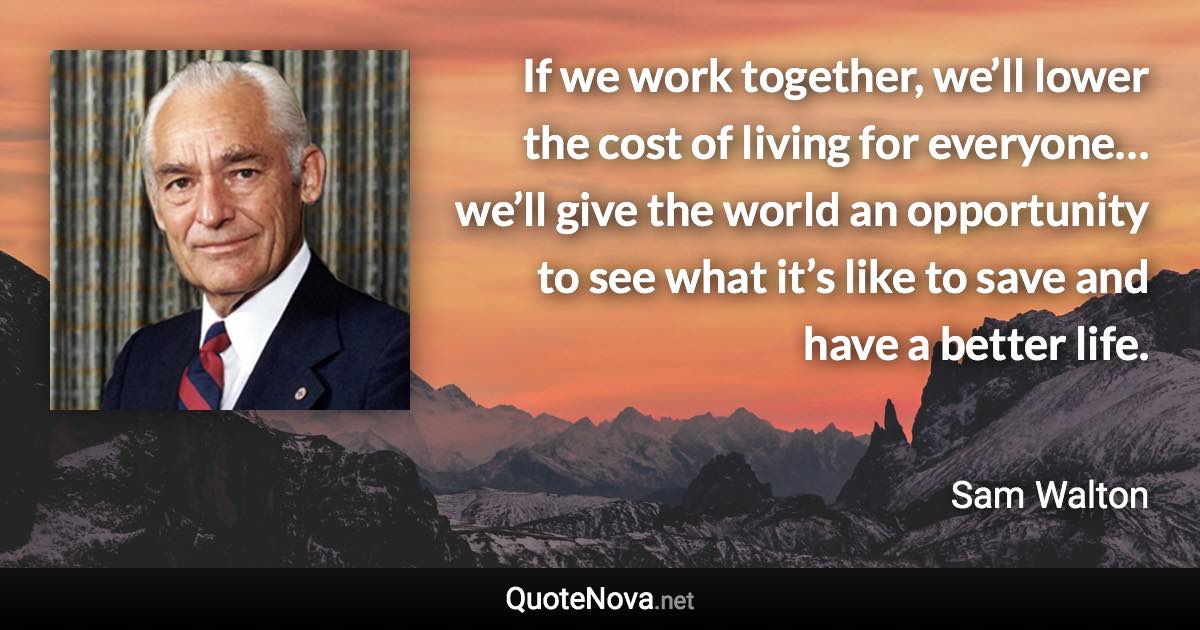 If we work together, we’ll lower the cost of living for everyone… we’ll give the world an opportunity to see what it’s like to save and have a better life. - Sam Walton quote