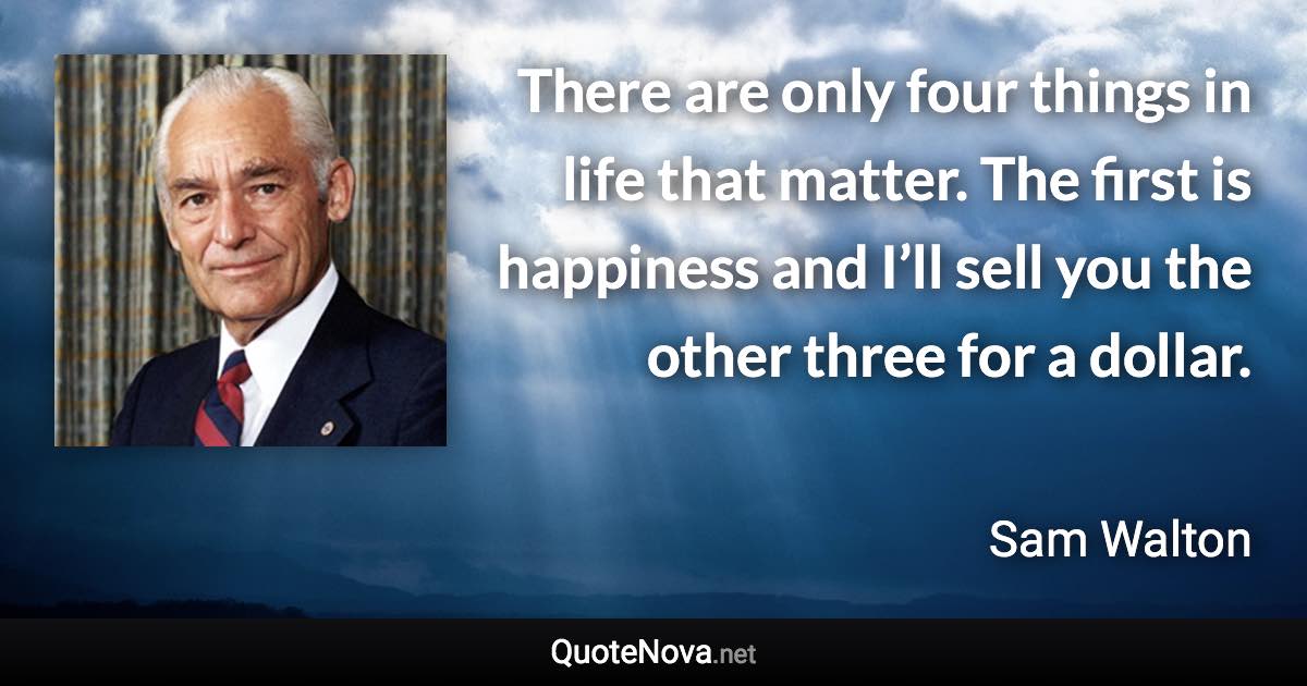 There are only four things in life that matter. The first is happiness and I’ll sell you the other three for a dollar. - Sam Walton quote