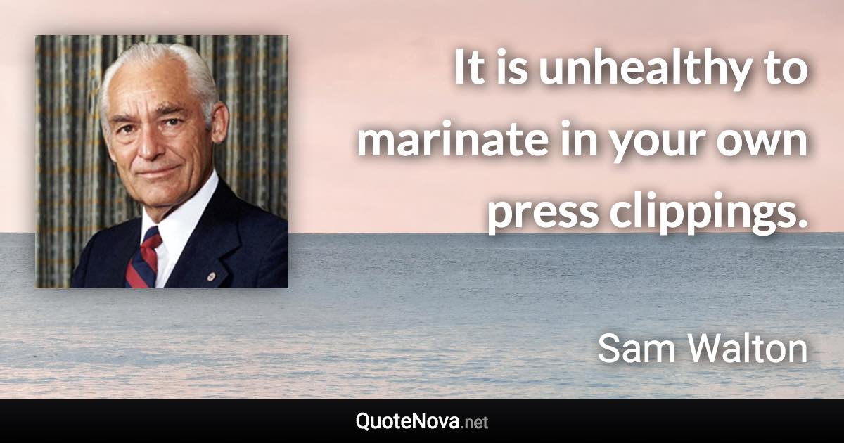 It is unhealthy to marinate in your own press clippings. - Sam Walton quote