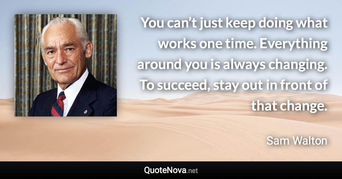 You can’t just keep doing what works one time. Everything around you is always changing. To succeed, stay out in front of that change. - Sam Walton quote