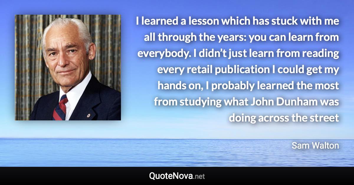 I learned a lesson which has stuck with me all through the years: you can learn from everybody. I didn’t just learn from reading every retail publication I could get my hands on, I probably learned the most from studying what John Dunham was doing across the street - Sam Walton quote