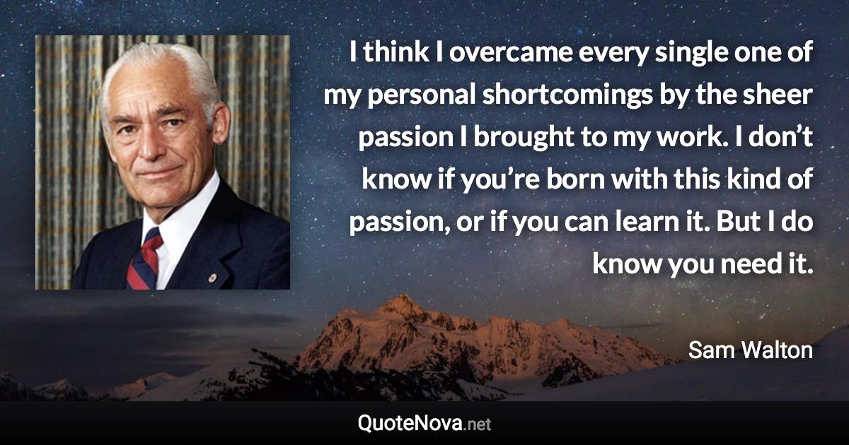 I think I overcame every single one of my personal shortcomings by the sheer passion I brought to my work. I don’t know if you’re born with this kind of passion, or if you can learn it. But I do know you need it. - Sam Walton quote