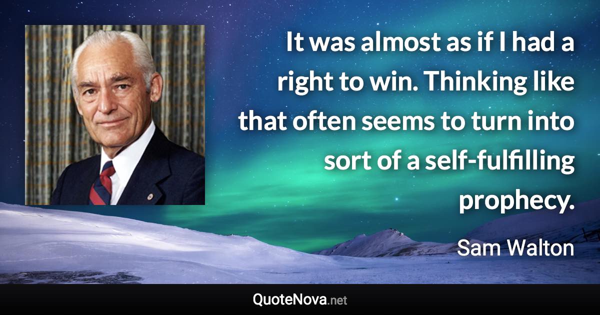 It was almost as if I had a right to win. Thinking like that often seems to turn into sort of a self-fulfilling prophecy. - Sam Walton quote