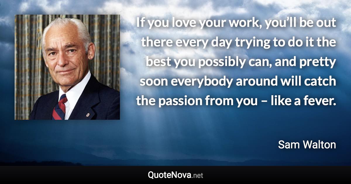 If you love your work, you’ll be out there every day trying to do it the best you possibly can, and pretty soon everybody around will catch the passion from you – like a fever. - Sam Walton quote