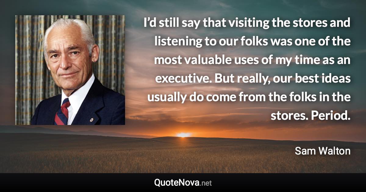 I’d still say that visiting the stores and listening to our folks was one of the most valuable uses of my time as an executive. But really, our best ideas usually do come from the folks in the stores. Period. - Sam Walton quote