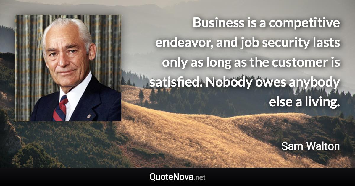 Business is a competitive endeavor, and job security lasts only as long as the customer is satisfied. Nobody owes anybody else a living. - Sam Walton quote